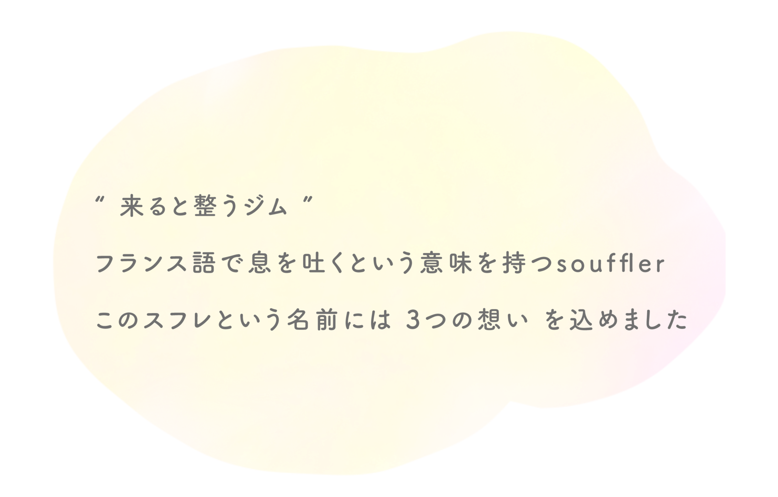 “ 来ると整うジム ”
        フランス語で息を吐くという意味を持つsouffler
        このスフレという名前には 3つの想い を込めました